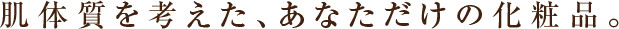 肌体質を考えた、あなただけの化粧品。